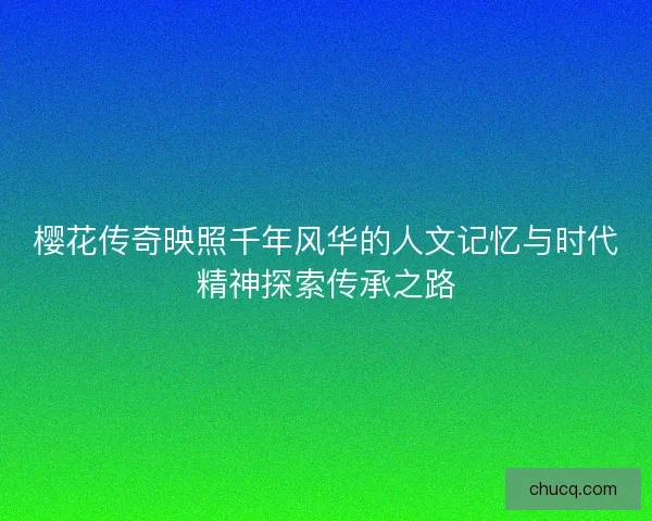 樱花传奇映照千年风华的人文记忆与时代精神探索传承之路