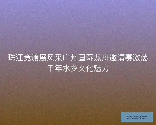 珠江竞渡展风采广州国际龙舟邀请赛激荡千年水乡文化魅力