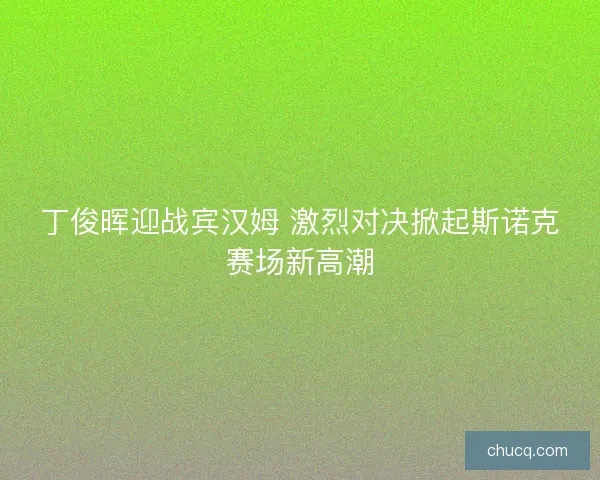 丁俊晖迎战宾汉姆 激烈对决掀起斯诺克赛场新高潮