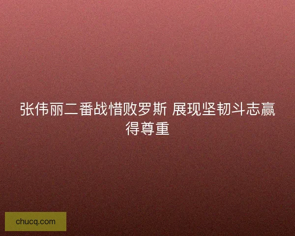 张伟丽二番战惜败罗斯 展现坚韧斗志赢得尊重 张伟丽二番战惜败罗斯 展现坚韧斗志赢得尊重