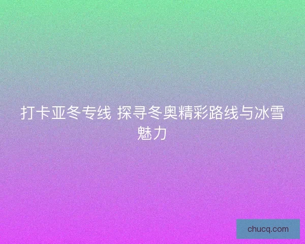 打卡亚冬专线 探寻冬奥精彩路线与冰雪魅力