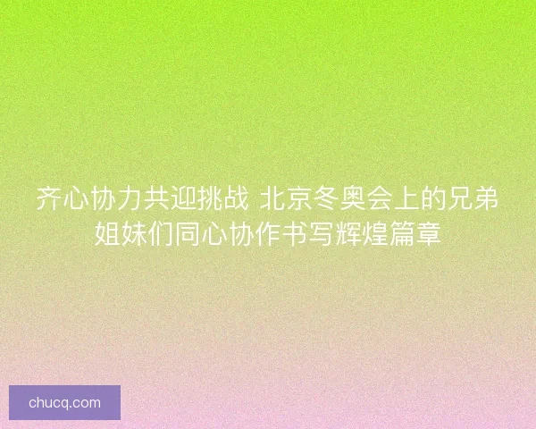 齐心协力共迎挑战 北京冬奥会上的兄弟姐妹们同心协作书写辉煌篇章 齐心协力共迎挑战 北京冬奥会上的兄弟姐妹们同心协作书写辉煌篇章
