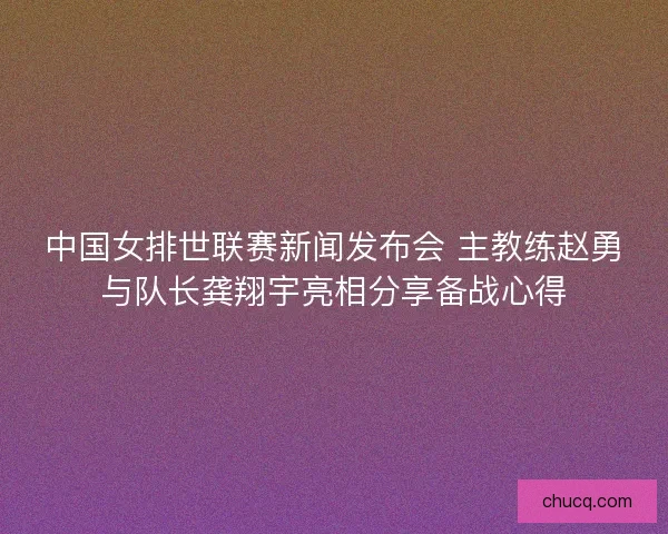 中国女排世联赛新闻发布会 主教练赵勇与队长龚翔宇亮相分享备战心得 中国女排世联赛新闻发布会 主教练赵勇与队长龚翔宇亮相分享备战心得