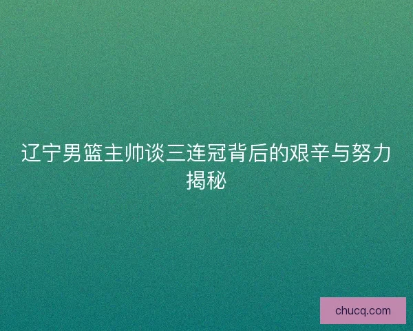 辽宁男篮主帅谈三连冠背后的艰辛与努力揭秘 辽宁男篮主帅谈三连冠背后的艰辛与努力揭秘