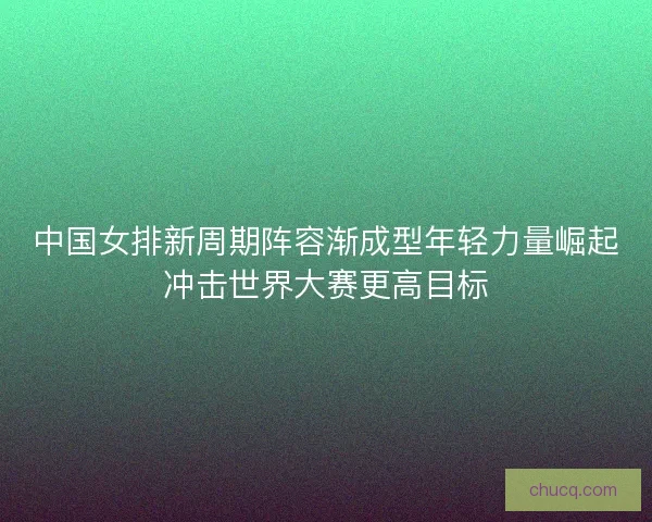 中国女排新周期阵容渐成型年轻力量崛起冲击世界大赛更高目标