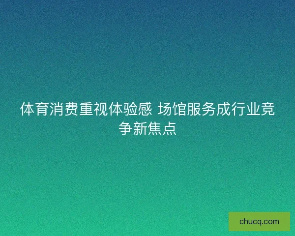 体育消费重视体验感 场馆服务成行业竞争新焦点