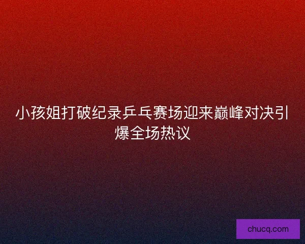 小孩姐打破纪录乒乓赛场迎来巅峰对决引爆全场热议