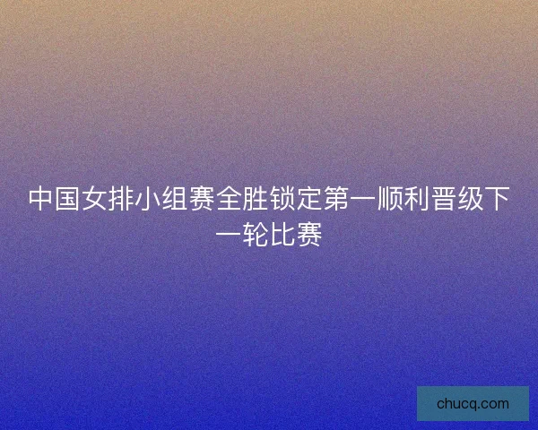 中国女排小组赛全胜锁定第一顺利晋级下一轮比赛 中国女排小组赛全胜锁定第一顺利晋级下一轮比赛