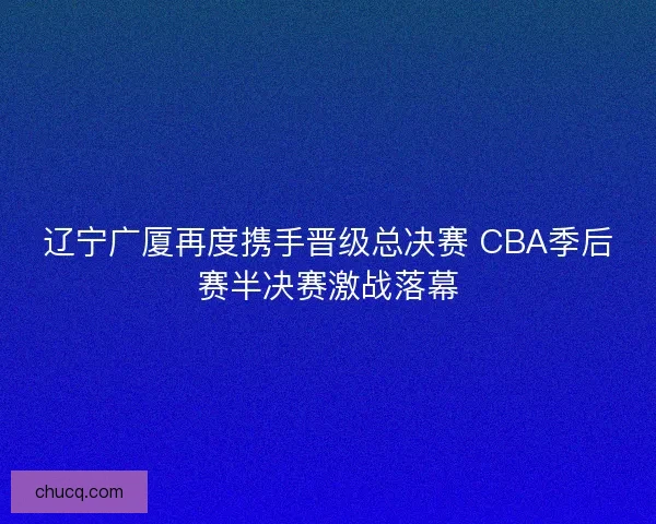 辽宁广厦再度携手晋级总决赛 CBA季后赛半决赛激战落幕 辽宁广厦再度携手晋级总决赛 CBA季后赛半决赛激战落幕