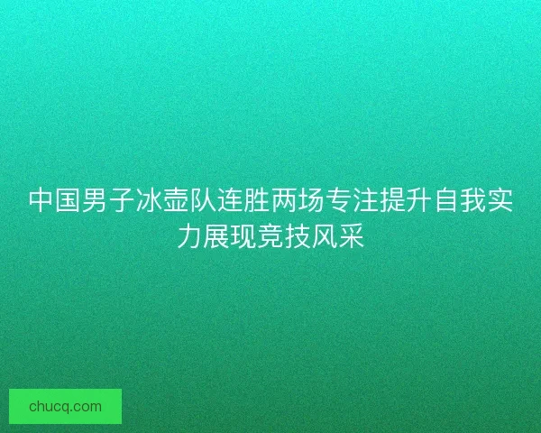 中国男子冰壶队连胜两场专注提升自我实力展现竞技风采 中国男子冰壶队连胜两场专注提升自我实力展现竞技风采
