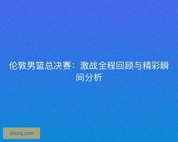 伦敦男篮总决赛:激战全程回顾与精彩瞬间分析 伦敦男篮总决赛:激战全程回顾与精彩瞬间分析
